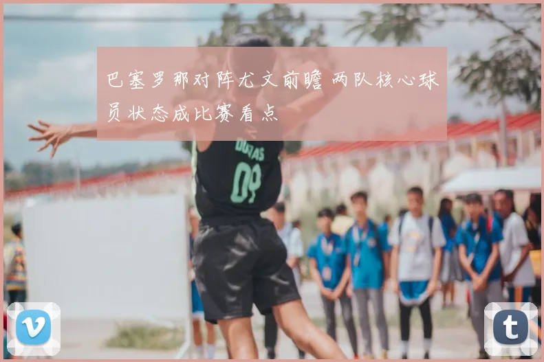 巴塞罗那对阵尤文前瞻 两队核心球员状态成比赛看点