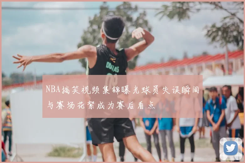 NBA搞笑视频集锦曝光球员失误瞬间与赛场花絮成为赛后看点
