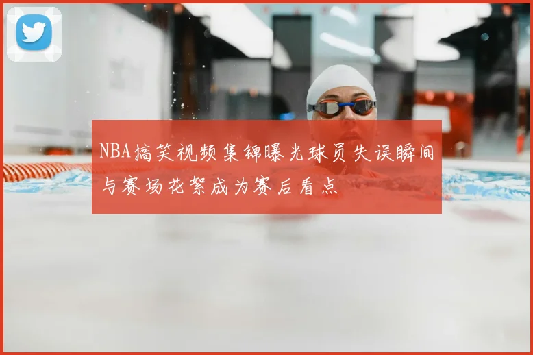 NBA搞笑视频集锦曝光球员失误瞬间与赛场花絮成为赛后看点