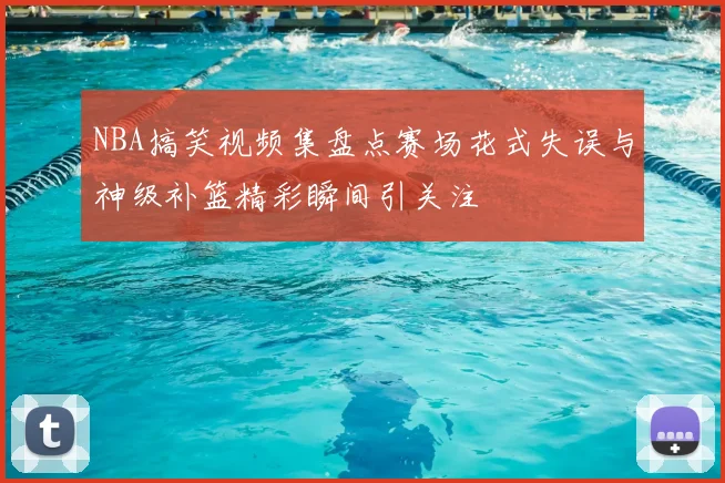 NBA搞笑视频集盘点赛场花式失误与神级补篮精彩瞬间引关注